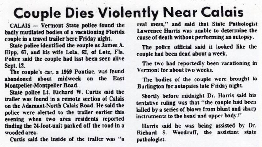 Newspaper article titled, "Couple Dies Violently Near Calais." 
Calais - Vermont State Police found the badly mutilated bodies of a vacationing Florida couple in a travel trailer here Friday night.  
State Police identified the couple as James A. Hip, 67, and his wife, Iola, 62, of Lutz, FLA. Police said the couple had last been seen alive Sept. 12.
The couple's car, a 1959 Pontiac, was found abandoned about midweek on the East Montpelier-Montpelier Road.
State Police Lt. Richard W. Curtis said the trailer was found in a remote section of Calais on the Adamant-North Calais Road.  He said the police were alerted to the trailer earlier this evening when two area residents reported finding the 24-foot-unit parked off the road in a wooded area. 
Curtis said the inside of the trailer was "a real mess," and said that the State Pathologist Lawrence Harris was unable to determine the cause of death without performing an autopsy.
The police official said it looked like the couple had been dead about a week.
The two had reportedly been vacationing in Vermont about two weeks. 
The bodies of the couple were brought to Burlington for autopsies late Friday night.
Shortly before midnight Dr. Harris said his tentative ruling was that "the couple had been killed by a series of blows from blunt and sharp instruments to the head and upper body."
Harris said he was being assisted by Dr. Richard S. Woodruff, the assistant state pathologist. 