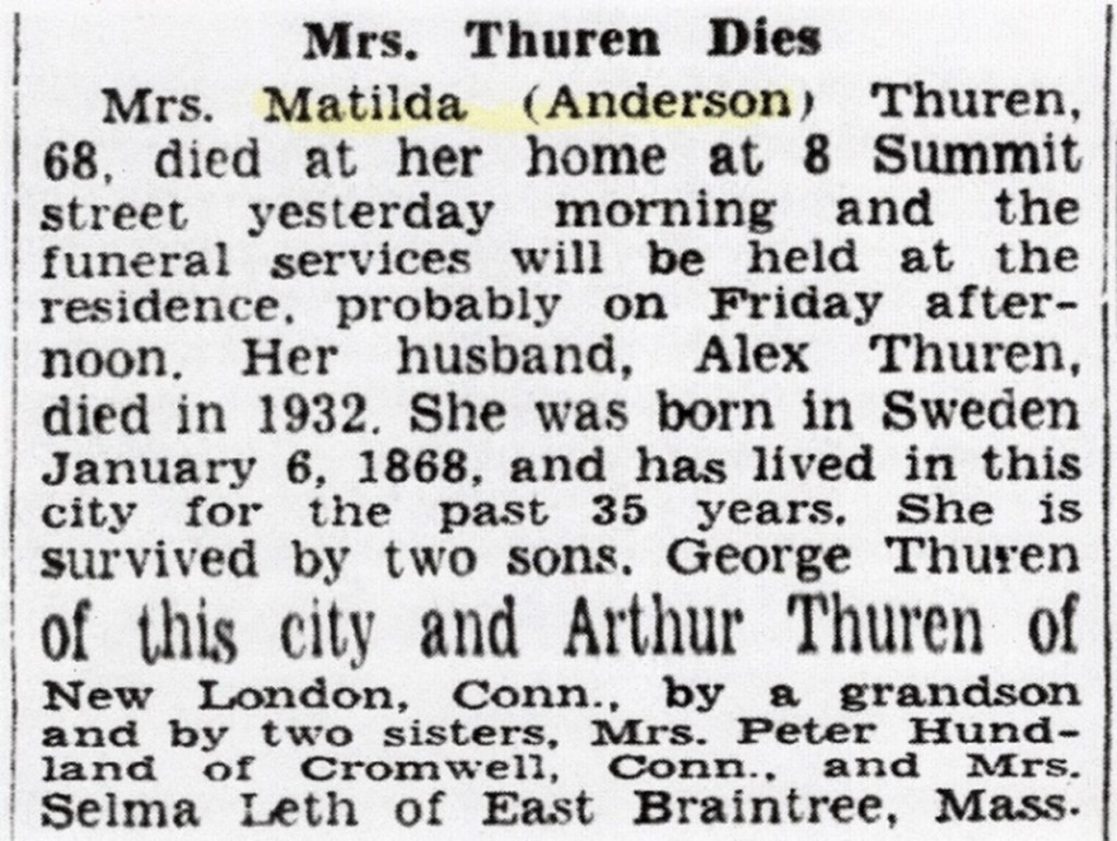 Newspaper Article titled, "Mrs. Thuren Dies"
Mrs. Matilda (Anderson) Thuren, 68, died at her home at 8 Summit Street yesterday morning and the funeral services will be held at the residence, probably on Friday afternoon.  Her husband, Alex Thuren, died in 1932.  She was born in Sweden January 6, 1868, and has lived in this city for the past 35 years.  She is survived by two sons.  George Thuren of this city and Arthur Thuren of New London, Conn., by a grandson and by two sisters, Mrs. Peter Hundland of Cromwell, Conn., and Mrs. Selma Leth of East Braintree, Mass.